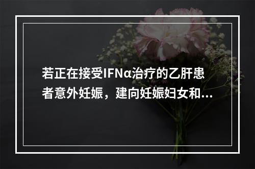 若正在接受IFNα治疗的乙肝患者意外妊娠，建向妊娠妇女和家属