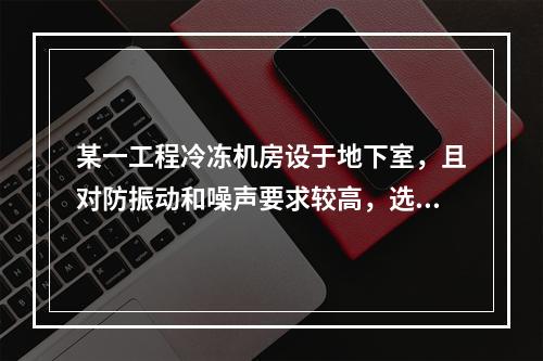 某一工程冷冻机房设于地下室，且对防振动和噪声要求较高，选用