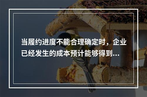 当履约进度不能合理确定时，企业已经发生的成本预计能够得到补偿