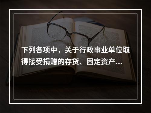 下列各项中，关于行政事业单位取得接受捐赠的存货、固定资产、无