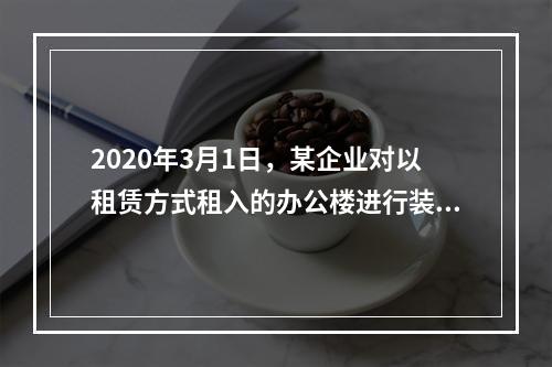 2020年3月1日，某企业对以租赁方式租入的办公楼进行装修，