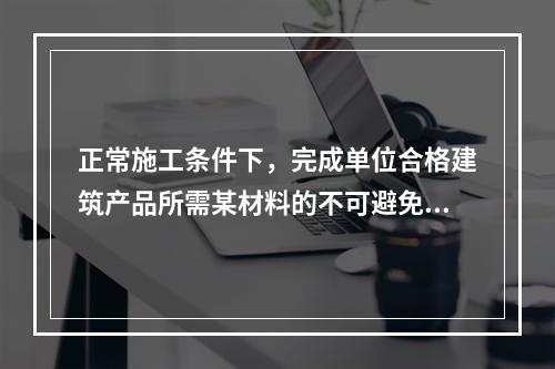 正常施工条件下，完成单位合格建筑产品所需某材料的不可避免损耗