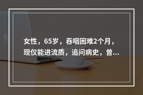 女性，65岁，吞咽困难2个月，现仅能进流质，追问病史，曾有误