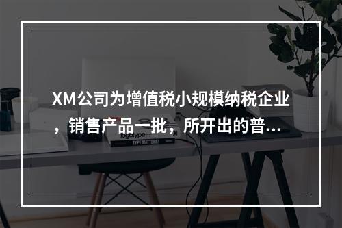 XM公司为增值税小规模纳税企业，销售产品一批，所开出的普通发