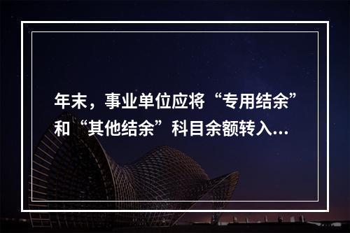 年末，事业单位应将“专用结余”和“其他结余”科目余额转入“非