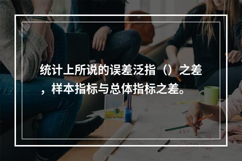 统计上所说的误差泛指（）之差，样本指标与总体指标之差。