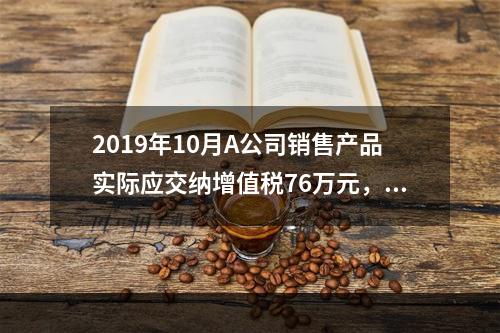 2019年10月A公司销售产品实际应交纳增值税76万元，消费