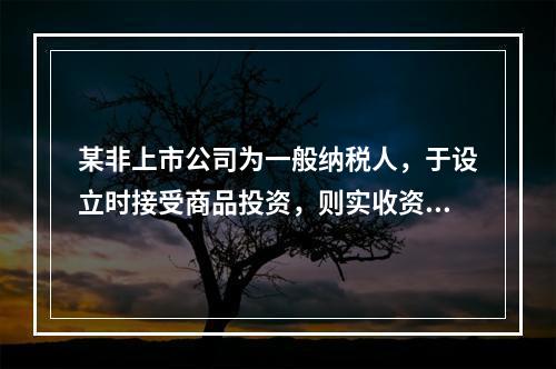 某非上市公司为一般纳税人，于设立时接受商品投资，则实收资本的