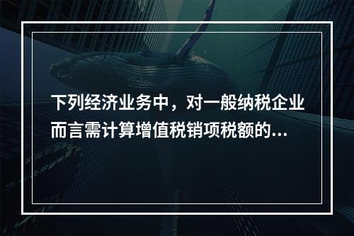 下列经济业务中，对一般纳税企业而言需计算增值税销项税额的有（