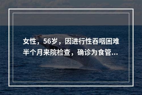 女性，56岁，因进行性吞咽困难半个月来院检查，确诊为食管癌，