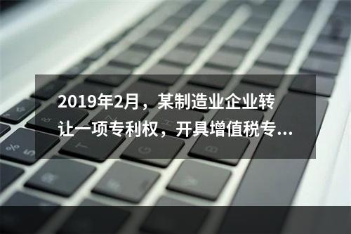 2019年2月，某制造业企业转让一项专利权，开具增值税专用发