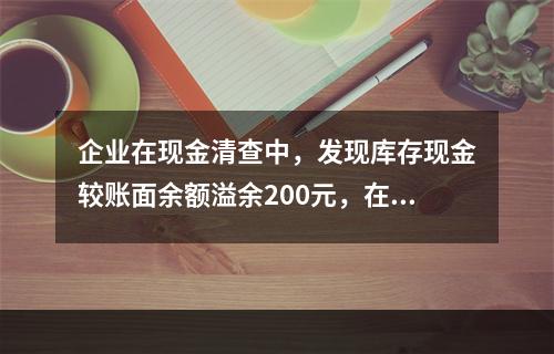 企业在现金清查中，发现库存现金较账面余额溢余200元，在未经