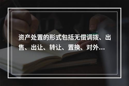 资产处置的形式包括无偿调拨、出售、出让、转让、置换、对外捐赠