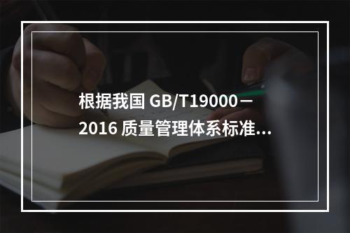 根据我国 GB/T19000－2016 质量管理体系标准，质