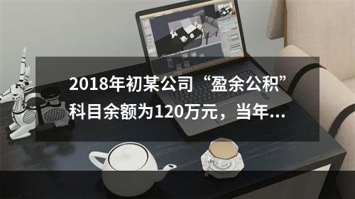 2018年初某公司“盈余公积”科目余额为120万元，当年实现