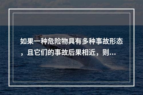 如果一种危险物具有多种事故形态，且它们的事故后果相近，则按统