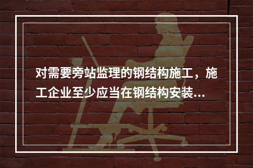 对需要旁站监理的钢结构施工，施工企业至少应当在钢结构安装前（