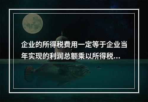 企业的所得税费用一定等于企业当年实现的利润总额乘以所得税税率