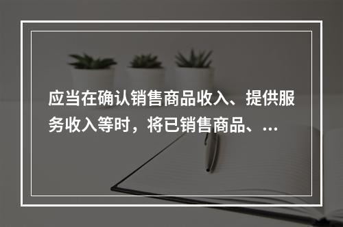 应当在确认销售商品收入、提供服务收入等时，将已销售商品、已提