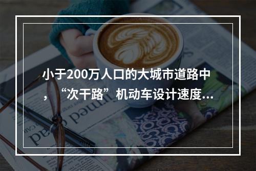 小于200万人口的大城市道路中，“次干路”机动车设计速度应