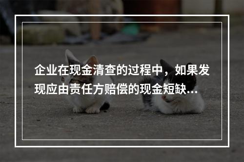 企业在现金清查的过程中，如果发现应由责任方赔偿的现金短缺，应