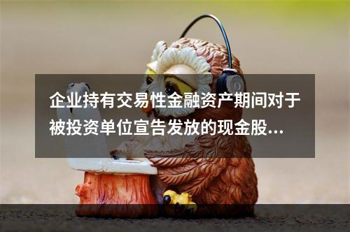 企业持有交易性金融资产期间对于被投资单位宣告发放的现金股利，