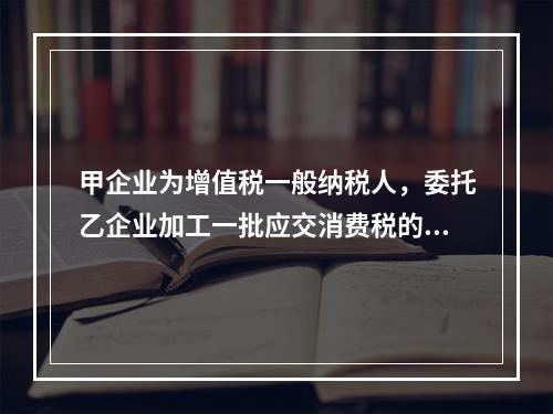 甲企业为增值税一般纳税人，委托乙企业加工一批应交消费税的W材