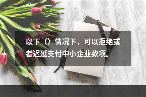 以下（）情况下，可以拒绝或者迟延支付中小企业款项。