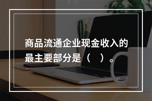 商品流通企业现金收入的最主要部分是（　）。