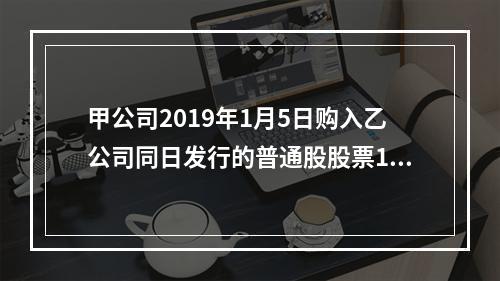 甲公司2019年1月5日购入乙公司同日发行的普通股股票100