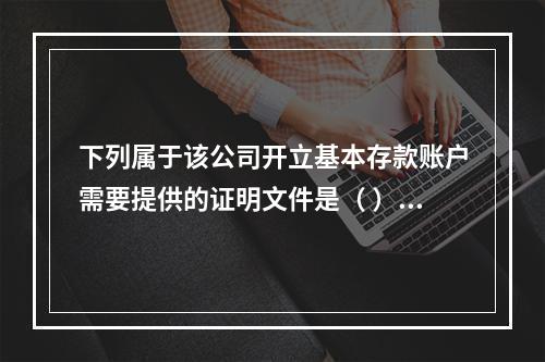 下列属于该公司开立基本存款账户需要提供的证明文件是（ ）。