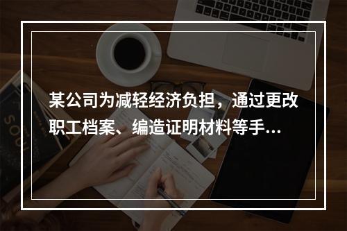 某公司为减轻经济负担，通过更改职工档案、编造证明材料等手段，