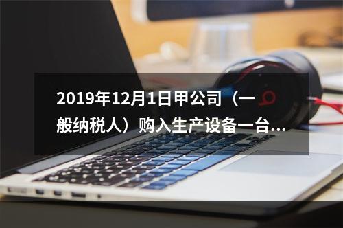 2019年12月1日甲公司（一般纳税人）购入生产设备一台，支