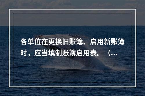 各单位在更换旧账簿、启用新账簿时，应当填制账簿启用表。（ ）