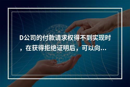 D公司的付款请求权得不到实现时，在获得拒绝证明后，可以向本案