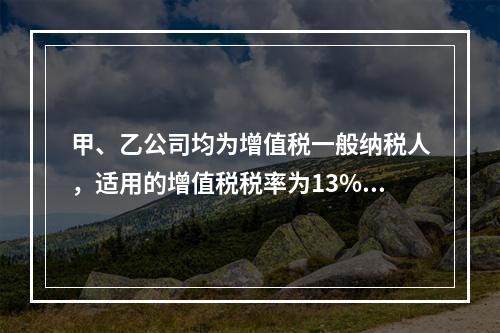 甲、乙公司均为增值税一般纳税人，适用的增值税税率为13%，甲