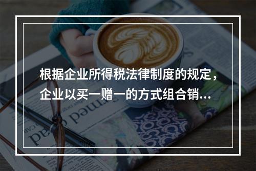 根据企业所得税法律制度的规定，企业以买一赠一的方式组合销售本