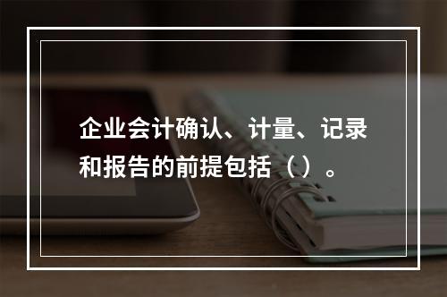 企业会计确认、计量、记录和报告的前提包括（ ）。