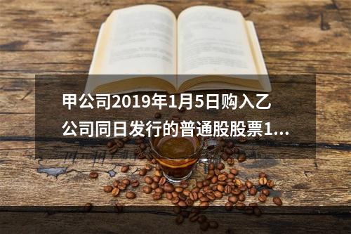 甲公司2019年1月5日购入乙公司同日发行的普通股股票100