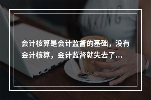 会计核算是会计监督的基础，没有会计核算，会计监督就失去了依据