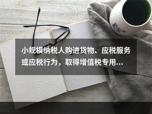 小规模纳税人购进货物、应税服务或应税行为，取得增值税专用发票