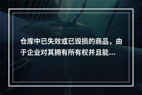 仓库中已失效或已毁损的商品，由于企业对其拥有所有权并且能够实