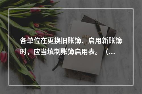 各单位在更换旧账簿、启用新账簿时，应当填制账簿启用表。（ ）