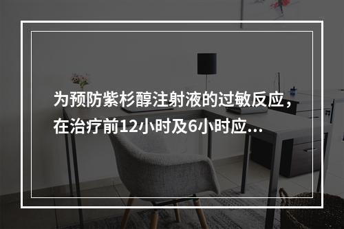 为预防紫杉醇注射液的过敏反应，在治疗前12小时及6小时应口