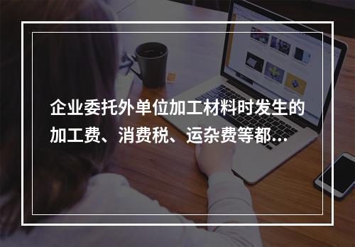 企业委托外单位加工材料时发生的加工费、消费税、运杂费等都应该