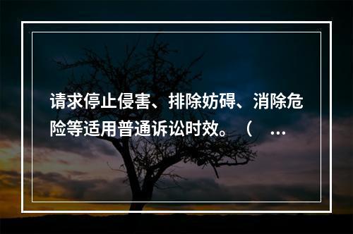 请求停止侵害、排除妨碍、消除危险等适用普通诉讼时效。（　）