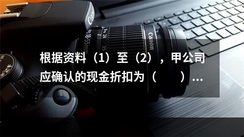 根据资料（1）至（2），甲公司应确认的现金折扣为（　　）元。