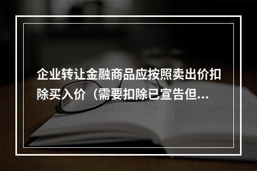 企业转让金融商品应按照卖出价扣除买入价（需要扣除已宣告但尚未