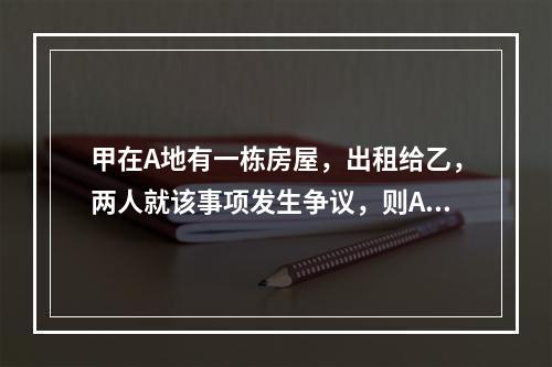 甲在A地有一栋房屋，出租给乙，两人就该事项发生争议，则A地的