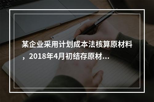 某企业采用计划成本法核算原材料，2018年4月初结存原材料计